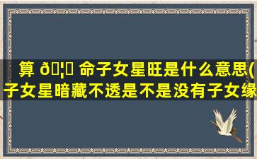 算 🦍 命子女星旺是什么意思(子女星暗藏不透是不是没有子女缘)